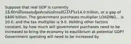 Suppose that real GDP is currently ​13.6 trillion and potential real GDP is​14.0 trillion, or a gap of ​400 billion. The government purchases multiplier LOADING... is 10.0​, and the tax multiplier is 9.0. Holding other factors​ constant, by how much will government purchases need to be increased to bring the economy to equilibrium at potential​ GDP? Government spending will need to be increased by