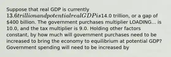 Suppose that real GDP is currently ​13.6 trillion and potential real GDP is​14.0 trillion, or a gap of ​400 billion. The government purchases multiplier LOADING... is 10.0​, and the tax multiplier is 9.0. Holding other factors​ constant, by how much will government purchases need to be increased to bring the economy to equilibrium at potential​ GDP? Government spending will need to be increased by