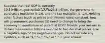 Suppose that real GDP is currently 19.1 trillion, potential GDP is23.8 trillion, the government purchases multiplier is 1.6, and the tax multiplier is -1.4. Holding other factors (such as prices and interest rates) constant, how will government purchases (G) need to change to bring the economy to equilibrium at potential GDP? Provide your answer in dollars measured in trillions rounded to two decimal places. Use a negative sign "-" for negative changes. Do not include any symbols, such as "," "=," "%," or "," in your answer.