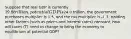 Suppose that real GDP is currently 19.8 trillion, potential GDP is24.0 trillion, the government purchases multiplier is 1.5, and the tax multiplier is -1.7. Holding other factors (such as prices and interest rates) constant, how will taxes (T) need to change to bring the economy to equilibrium at potential GDP?