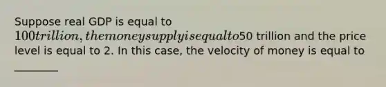 Suppose real GDP is equal to 100 trillion, the money supply is equal to50 trillion and the price level is equal to 2. In this case, the velocity of money is equal to ________