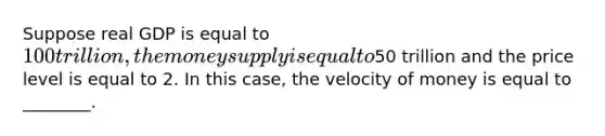 Suppose real GDP is equal to 100 trillion, the money supply is equal to50 trillion and the price level is equal to 2. In this case, the velocity of money is equal to ________.