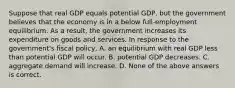 Suppose that real GDP equals potential GDP, but the government believes that the economy is in a below full-employment equilibrium. As a result, the government increases its expenditure on goods and services. In response to the government's fiscal policy, A. an equilibrium with real GDP less than potential GDP will occur. B. potential GDP decreases. C. aggregate demand will increase. D. None of the above answers is correct.