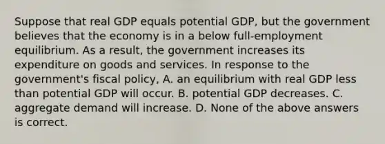 Suppose that real GDP equals potential GDP, but the government believes that the economy is in a below full-employment equilibrium. As a result, the government increases its expenditure on goods and services. In response to the government's <a href='https://www.questionai.com/knowledge/kPTgdbKdvz-fiscal-policy' class='anchor-knowledge'>fiscal policy</a>, A. an equilibrium with real GDP <a href='https://www.questionai.com/knowledge/k7BtlYpAMX-less-than' class='anchor-knowledge'>less than</a> potential GDP will occur. B. potential GDP decreases. C. aggregate demand will increase. D. None of the above answers is correct.