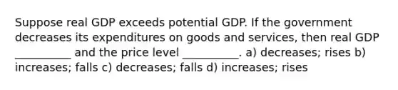 Suppose real GDP exceeds potential GDP. If the government decreases its expenditures on goods and services, then real GDP __________ and the price level __________. a) decreases; rises b) increases; falls c) decreases; falls d) increases; rises