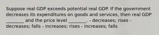 Suppose real GDP exceeds potential real GDP. If the government decreases its expenditures on goods and services, then real GDP ________ and the price level ________. - decreases; rises - decreases; falls - increases; rises - increases; falls