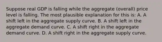 Suppose real GDP is falling while the aggregate (overall) price level is falling. The most plausible explanation for this is: A. A shift left in the aggregate supply curve. B. A shift left in the aggregate demand curve. C. A shift right in the aggregate demand curve. D. A shift right in the aggregate supply curve.