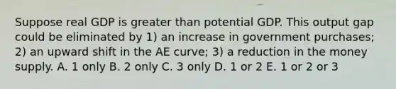 Suppose real GDP is <a href='https://www.questionai.com/knowledge/ktgHnBD4o3-greater-than' class='anchor-knowledge'>greater than</a> potential GDP. This output gap could be eliminated by ​1) an increase in government​ purchases; ​2) an upward shift in the AE​ curve; ​3) a reduction in the money supply. A. 1 only B. 2 only C. 3 only D. 1 or 2 E. 1 or 2 or 3