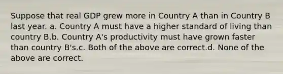 Suppose that real GDP grew more in Country A than in Country B last year. a. Country A must have a higher standard of living than country B.b. Country A's productivity must have grown faster than country B's.c. Both of the above are correct.d. None of the above are correct.