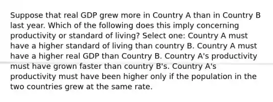 Suppose that real GDP grew more in Country A than in Country B last year. Which of the following does this imply concerning productivity or standard of living? Select one: Country A must have a higher standard of living than country B. Country A must have a higher real GDP than Country B. Country A's productivity must have grown faster than country B's. Country A's productivity must have been higher only if the population in the two countries grew at the same rate.