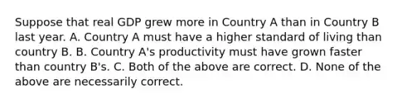 Suppose that real GDP grew more in Country A than in Country B last year. A. Country A must have a higher standard of living than country B. B. Country A's productivity must have grown faster than country B's. C. Both of the above are correct. D. None of the above are necessarily correct.