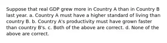 Suppose that real GDP grew more in Country A than in Country B last year. a. Country A must have a higher standard of living than country B. b. Country A's productivity must have grown faster than country B's. c. Both of the above are correct. d. None of the above are correct.