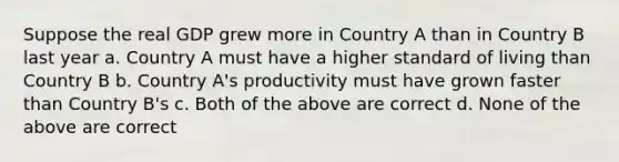 Suppose the real GDP grew more in Country A than in Country B last year a. Country A must have a higher standard of living than Country B b. Country A's productivity must have grown faster than Country B's c. Both of the above are correct d. None of the above are correct