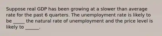 Suppose real GDP has been growing at a slower than average rate for the past 6 quarters. The unemployment rate is likely to be _____ the natural rate of unemployment and the price level is likely to ______.