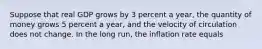 Suppose that real GDP grows by 3 percent a year, the quantity of money grows 5 percent a year, and the velocity of circulation does not change. In the long run, the inflation rate equals