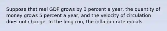 Suppose that real GDP grows by 3 percent a year, the quantity of money grows 5 percent a year, and the velocity of circulation does not change. In the long run, the inflation rate equals