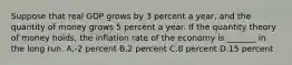 Suppose that real GDP grows by 3 percent a year, and the quantity of money grows 5 percent a year. If the quantity theory of money holds, the inflation rate of the economy is _______ in the long run. A.-2 percent B.2 percent C.8 percent D.15 percent