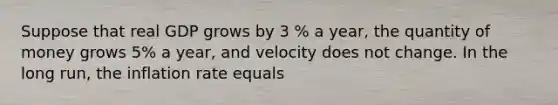 Suppose that real GDP grows by 3 % a year, the quantity of money grows 5% a year, and velocity does not change. In the long run, the inflation rate equals