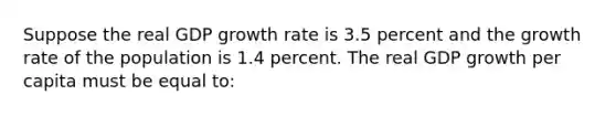 Suppose the real GDP growth rate is 3.5 percent and the growth rate of the population is 1.4 percent. The real GDP growth per capita must be equal to: