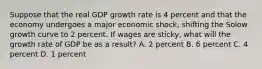 Suppose that the real GDP growth rate is 4 percent and that the economy undergoes a major economic shock, shifting the Solow growth curve to 2 percent. If wages are sticky, what will the growth rate of GDP be as a result? A. 2 percent B. 6 percent C. 4 percent D. 1 percent