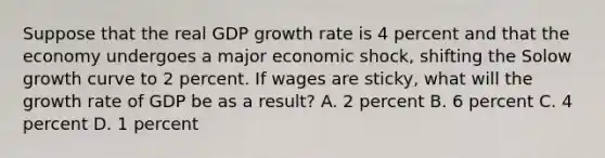 Suppose that the real GDP growth rate is 4 percent and that the economy undergoes a major economic shock, shifting the Solow growth curve to 2 percent. If wages are sticky, what will the growth rate of GDP be as a result? A. 2 percent B. 6 percent C. 4 percent D. 1 percent