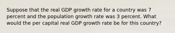 Suppose that the real GDP growth rate for a country was 7 percent and the population growth rate was 3 percent. What would the per capital real GDP growth rate be for this country?