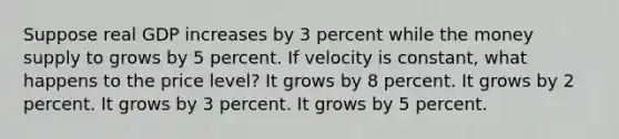 Suppose real GDP increases by 3 percent while the money supply to grows by 5 percent. If velocity is constant, what happens to the price level? It grows by 8 percent. It grows by 2 percent. It grows by 3 percent. It grows by 5 percent.