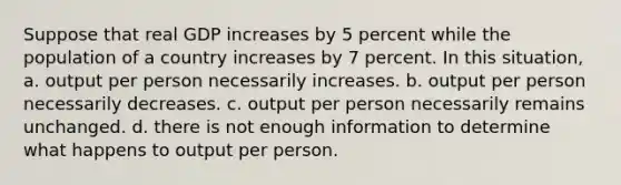 Suppose that real GDP increases by 5 percent while the population of a country increases by 7 percent. In this situation, a. output per person necessarily increases. b. output per person necessarily decreases. c. output per person necessarily remains unchanged. d. there is not enough information to determine what happens to output per person.