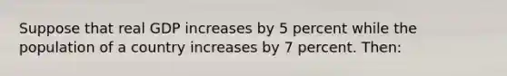 Suppose that real GDP increases by 5 percent while the population of a country increases by 7 percent. Then: