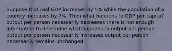 Suppose that real GDP increases by 5% while the population of a country increases by 7%. Then what happens to GDP per capita? output per person necessarily decreases there is not enough information to determine what happens to output per person output per person necessarily increases output per person necessarily remains unchanged