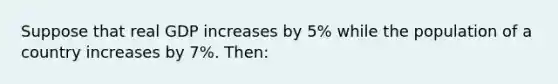 Suppose that real GDP increases by 5% while the population of a country increases by 7%. Then: