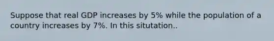 Suppose that real GDP increases by 5% while the population of a country increases by 7%. In this situtation..