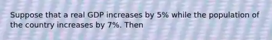 Suppose that a real GDP increases by 5% while the population of the country increases by 7%. Then