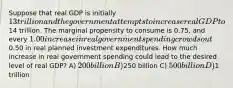 Suppose that real GDP is initially 13 trillion and the government attempts to increase real GDP to14 trillion. The marginal propensity to consume is 0.75, and every 1.00 increase in real government spending crowds out0.50 in real planned investment expenditures. How much increase in real government spending could lead to the desired level of real GDP? A) 200 billion B)250 billion C) 500 billion D)1 trillion