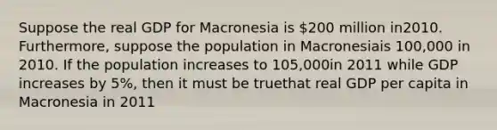 Suppose the real GDP for Macronesia is 200 million in2010. Furthermore, suppose the population in Macronesiais 100,000 in 2010. If the population increases to 105,000in 2011 while GDP increases by 5%, then it must be truethat real GDP per capita in Macronesia in 2011