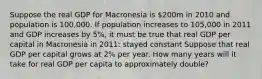 Suppose the real GDP for Macronesia is 200m in 2010 and population is 100,000. If population increases to 105,000 in 2011 and GDP increases by 5%, it must be true that real GDP per capital in Macronesia in 2011: stayed constant Suppose that real GDP per capital grows at 2% per year. How many years will it take for real GDP per capita to approximately double?