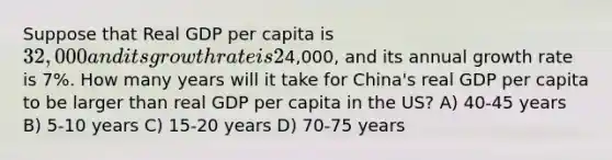 Suppose that Real GDP per capita is 32,000 and its growth rate is 2% per year. Real GDP per capita of China is4,000, and its annual growth rate is 7%. How many years will it take for China's real GDP per capita to be larger than real GDP per capita in the US? A) 40-45 years B) 5-10 years C) 15-20 years D) 70-75 years