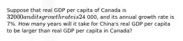 Suppose that real GDP per capita of Canada is 32 000 and its growth rate is 2% per year and that real GDP per capita of China is4 000, and its annual growth rate is 7%. How many years will it take for China's real GDP per capita to be larger than real GDP per capita in Canada?