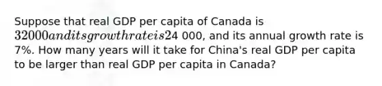 Suppose that real GDP per capita of Canada is 32 000 and its growth rate is 2% per year and that real GDP per capita of China is4 000, and its annual growth rate is 7%. How many years will it take for China's real GDP per capita to be larger than real GDP per capita in Canada?