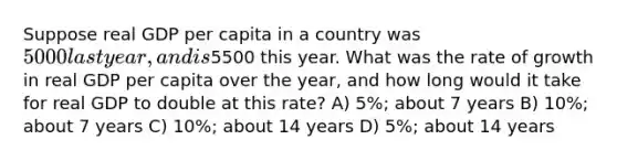 Suppose real GDP per capita in a country was 5000 last year, and is5500 this year. What was the rate of growth in real GDP per capita over the year, and how long would it take for real GDP to double at this rate? A) 5%; about 7 years B) 10%; about 7 years C) 10%; about 14 years D) 5%; about 14 years