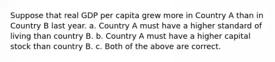 Suppose that real GDP per capita grew more in Country A than in Country B last year. a. Country A must have a higher standard of living than country B. b. Country A must have a higher capital stock than country B. c. Both of the above are correct.