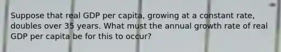 Suppose that real GDP per capita, growing at a constant rate, doubles over 35 years. What must the annual growth rate of real GDP per capita be for this to occur?