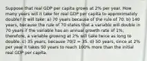 Suppose that real GDP per capita grows at 2% per year. How many years will it take for real GDP per capita to approximately double? It will take: a) 70 years because of the rule of 70. b) 140 years, because the rule of 70 states that a variable will double in 70 years if the variable has an annual growth rate of 1%; therefore, a variable growing at 2% will take twice as long to double. c) 35 years, because 70/2 = 35. d) 50 years, since at 2% per year it takes 50 years to reach 100% more than the initial real GDP per capita.