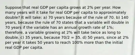 Suppose that real GDP per capita grows at 2% per year. How many years will it take for real GDP per capita to approximately double? It will take: a) 70 years because of the rule of 70. b) 140 years, because the rule of 70 states that a variable will double in 70 years if the variable has an annual growth rate of 1%; therefore, a variable growing at 2% will take twice as long to double. c) 35 years, because 70/2 = 35. d) 50 years, since at 2% per year it takes 50 years to reach 100% more than the initial real GDP per capita.