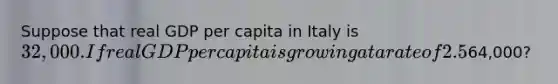 Suppose that real GDP per capita in Italy is 32,000. If real GDP per capita is growing at a rate of 2.5% per year, how many years will it take for real GDP per capita to reach64,000?