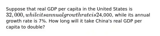 Suppose that real GDP per capita in the United States is 32,000, while its annual growth rate is 2%, and that real GDP per capita in China is4,000, while its annual growth rate is 7%. How long will it take China's real GDP per capita to double?