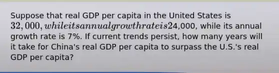 Suppose that real GDP per capita in the United States is 32,000, while its annual growth rate is 2%, and that real GDP per capita in China is4,000, while its annual growth rate is 7%. If current trends persist, how many years will it take for China's real GDP per capita to surpass the U.S.'s real GDP per capita?