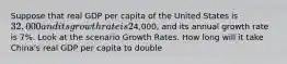 Suppose that real GDP per capita of the United States is 32,000 and its growth rate is 2% per year. Real GDP per capita of China is4,000, and its annual growth rate is 7%. Look at the scenario Growth Rates. How long will it take China's real GDP per capita to double