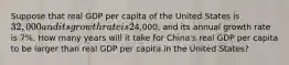 Suppose that real GDP per capita of the United States is 32,000 and its growth rate is 2% per year and that real GDP per capita of China is4,000, and its annual growth rate is 7%. How many years will it take for China's real GDP per capita to be larger than real GDP per capita in the United States?