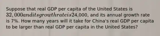 Suppose that real GDP per capita of the United States is 32,000 and its growth rate is 2% per year and that real GDP per capita of China is4,000, and its annual growth rate is 7%. How many years will it take for China's real GDP per capita to be larger than real GDP per capita in the United States?